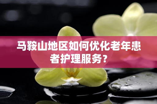 马鞍山地区如何优化老年患者护理服务？