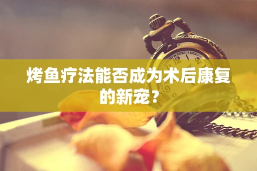 烤鱼疗法能否成为术后康复的新宠？