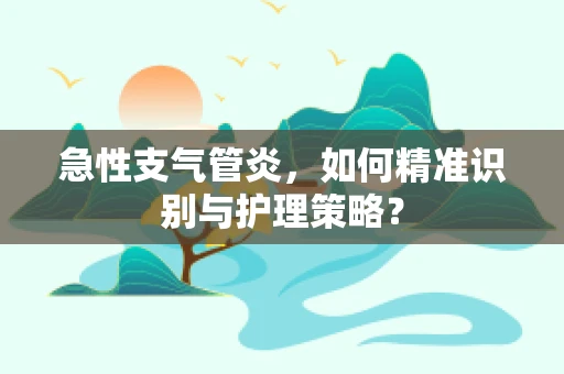 急性支气管炎，如何精准识别与护理策略？