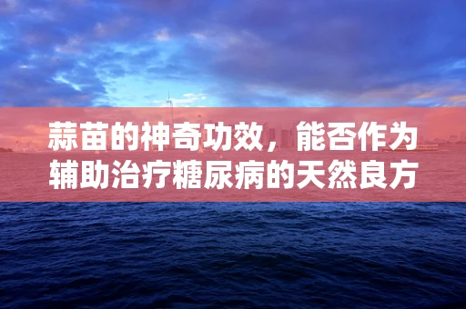 蒜苗的神奇功效，能否作为辅助治疗糖尿病的天然良方？