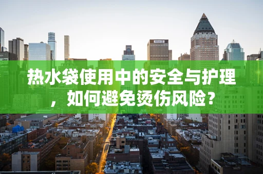 热水袋使用中的安全与护理，如何避免烫伤风险？