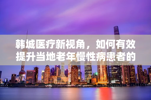 韩城医疗新视角，如何有效提升当地老年慢性病患者的居家护理服务？