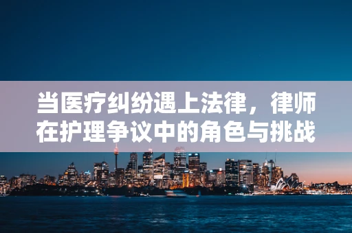 当医疗纠纷遇上法律，律师在护理争议中的角色与挑战