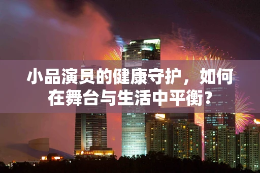 小品演员的健康守护，如何在舞台与生活中平衡？