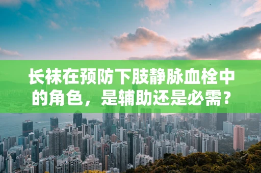 长袜在预防下肢静脉血栓中的角色，是辅助还是必需？