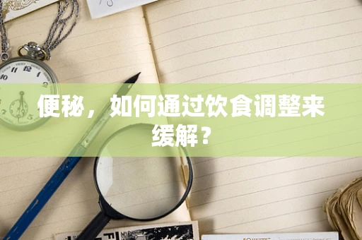 便秘，如何通过饮食调整来缓解？