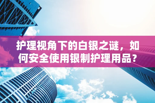 护理视角下的白银之谜，如何安全使用银制护理用品？