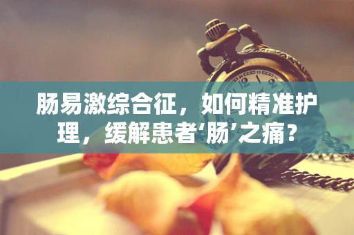 肠易激综合征，如何精准护理，缓解患者‘肠’之痛？
