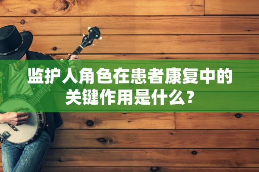 监护人角色在患者康复中的关键作用是什么？