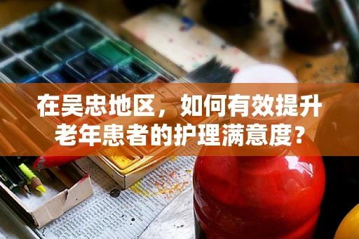 在吴忠地区，如何有效提升老年患者的护理满意度？