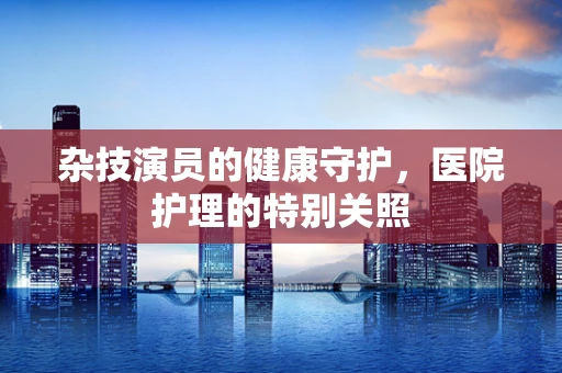 杂技演员的健康守护，医院护理的特别关照