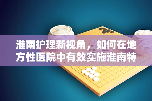 淮南护理新视角，如何在地方性医院中有效实施淮南特色护理模式？