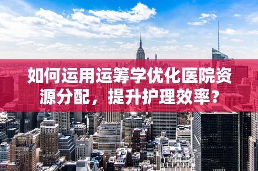 如何运用运筹学优化医院资源分配，提升护理效率？