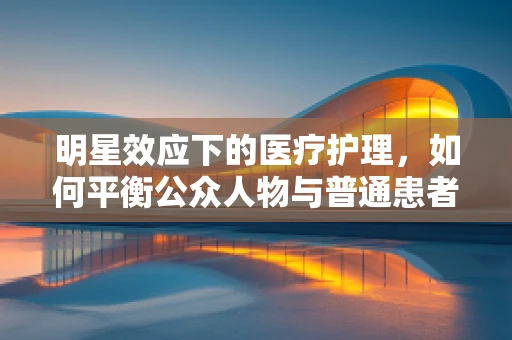 明星效应下的医疗护理，如何平衡公众人物与普通患者的需求？