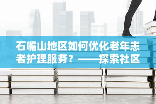 石嘴山地区如何优化老年患者护理服务？——探索社区与医院联动新模式