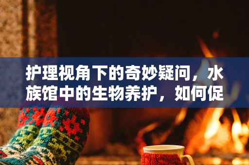 护理视角下的奇妙疑问，水族馆中的生物养护，如何促进患者对自然界的情感康复？