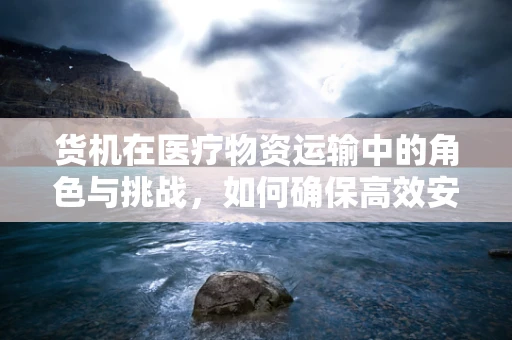 货机在医疗物资运输中的角色与挑战，如何确保高效安全？