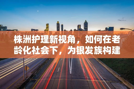 株洲护理新视角，如何在老龄化社会下，为银发族构建温馨的康复家园？