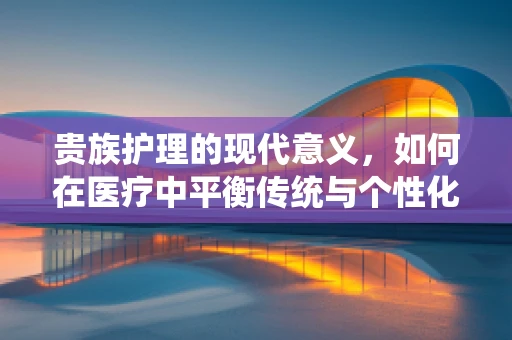 贵族护理的现代意义，如何在医疗中平衡传统与个性化服务？