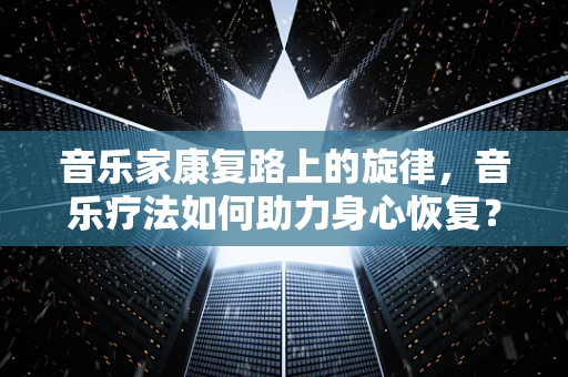 音乐家康复路上的旋律，音乐疗法如何助力身心恢复？
