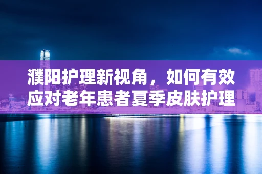 濮阳护理新视角，如何有效应对老年患者夏季皮肤护理挑战？
