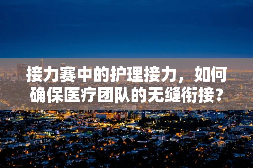 接力赛中的护理接力，如何确保医疗团队的无缝衔接？
