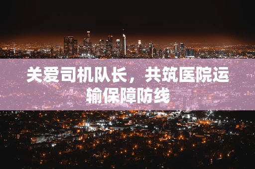 关爱司机队长，共筑医院运输保障防线