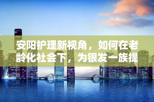 安阳护理新视角，如何在老龄化社会下，为银发一族提供精准的医疗护理服务？