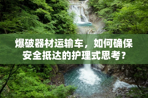 爆破器材运输车，如何确保安全抵达的护理式思考？