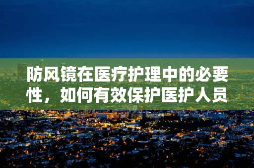 防风镜在医疗护理中的必要性，如何有效保护医护人员免受飞溅物伤害？
