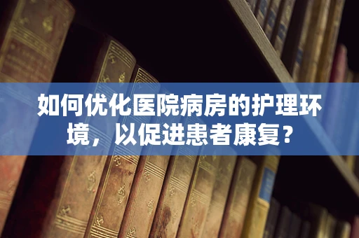 如何优化医院病房的护理环境，以促进患者康复？