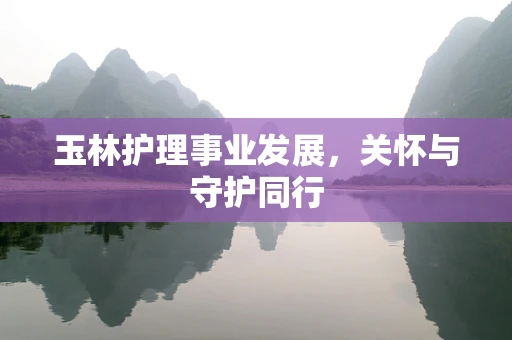 玉林护理事业发展，关怀与守护同行