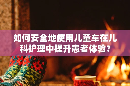 如何安全地使用儿童车在儿科护理中提升患者体验？