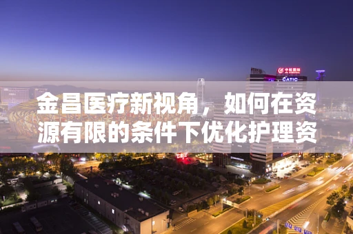 金昌医疗新视角，如何在资源有限的条件下优化护理资源配置？