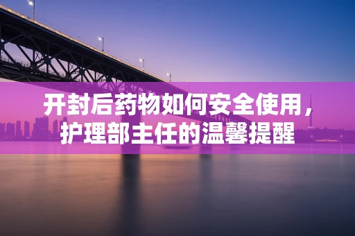 开封后药物如何安全使用，护理部主任的温馨提醒