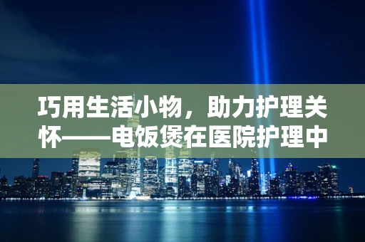巧用生活小物，助力护理关怀——电饭煲在医院护理中的别样应用