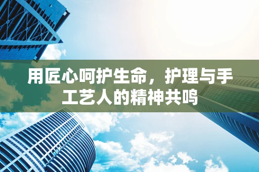用匠心呵护生命，护理与手工艺人的精神共鸣