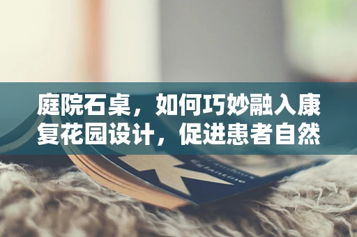 庭院石桌，如何巧妙融入康复花园设计，促进患者自然疗法？