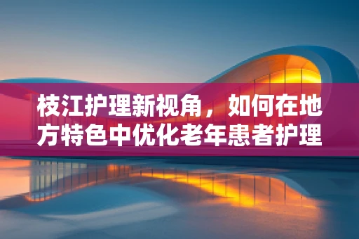 枝江护理新视角，如何在地方特色中优化老年患者护理服务？