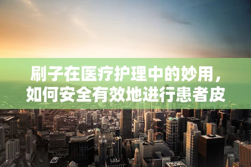 刷子在医疗护理中的妙用，如何安全有效地进行患者皮肤护理？