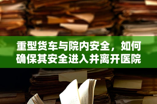 重型货车与院内安全，如何确保其安全进入并离开医院？