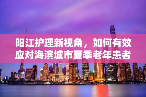 阳江护理新视角，如何有效应对海滨城市夏季老年患者中暑问题？