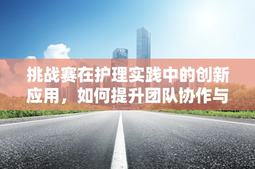 挑战赛在护理实践中的创新应用，如何提升团队协作与患者满意度？