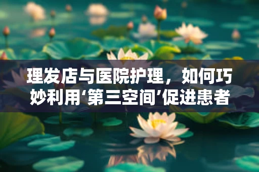 理发店与医院护理，如何巧妙利用‘第三空间’促进患者康复？