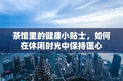 茶馆里的健康小贴士，如何在休闲时光中保持医心