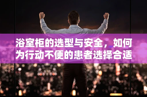 浴室柜的选型与安全，如何为行动不便的患者选择合适的浴室柜？