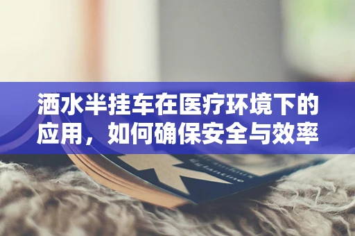 洒水半挂车在医疗环境下的应用，如何确保安全与效率？