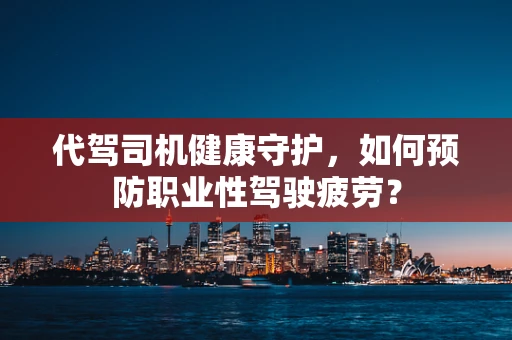代驾司机健康守护，如何预防职业性驾驶疲劳？