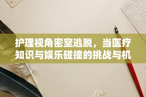 护理视角密室逃脱，当医疗知识与娱乐碰撞的挑战与机遇