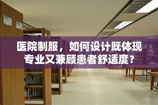 医院制服，如何设计既体现专业又兼顾患者舒适度？
